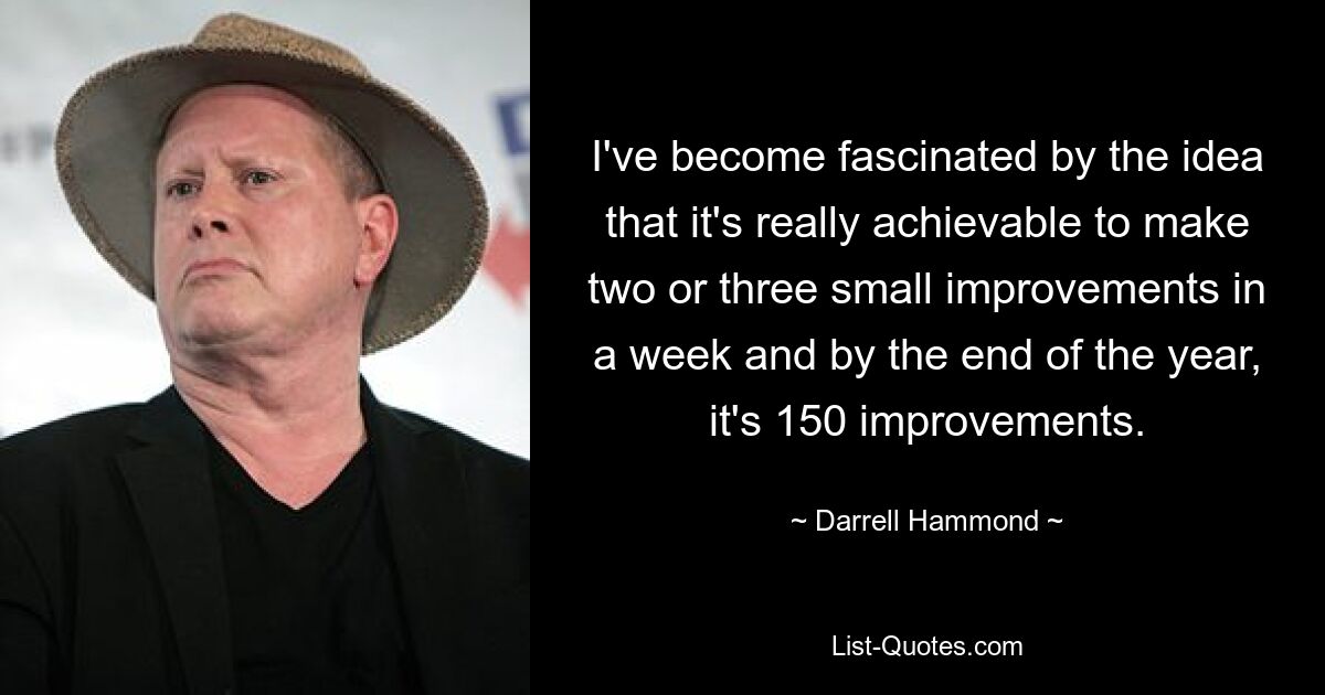 I've become fascinated by the idea that it's really achievable to make two or three small improvements in a week and by the end of the year, it's 150 improvements. — © Darrell Hammond