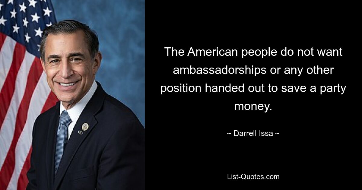 The American people do not want ambassadorships or any other position handed out to save a party money. — © Darrell Issa