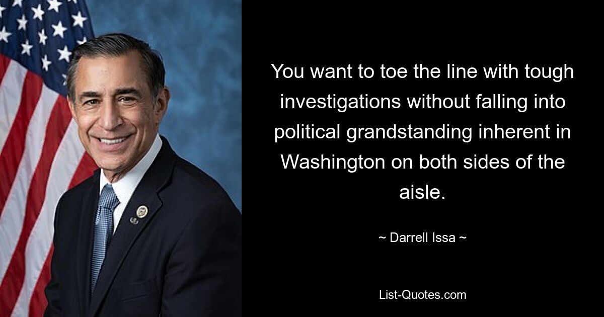 You want to toe the line with tough investigations without falling into political grandstanding inherent in Washington on both sides of the aisle. — © Darrell Issa