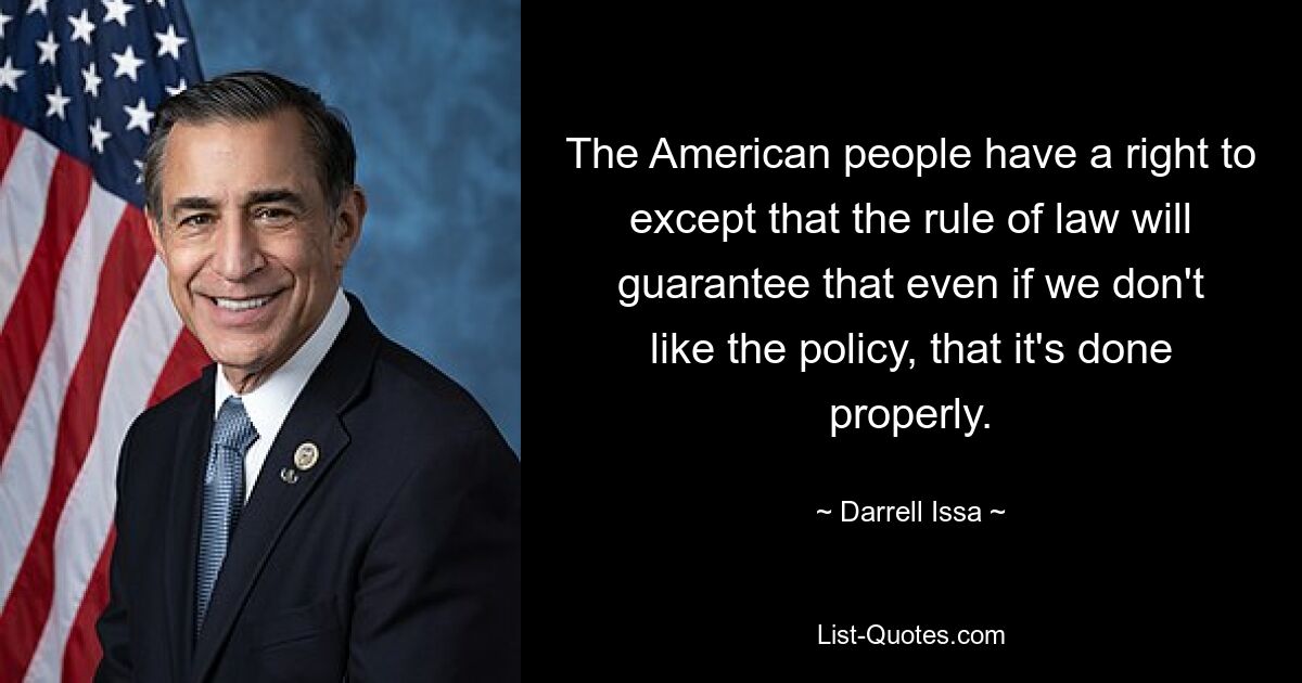 The American people have a right to except that the rule of law will guarantee that even if we don't like the policy, that it's done properly. — © Darrell Issa