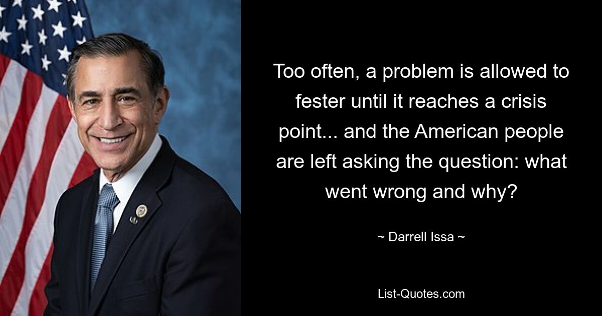 Too often, a problem is allowed to fester until it reaches a crisis point... and the American people are left asking the question: what went wrong and why? — © Darrell Issa