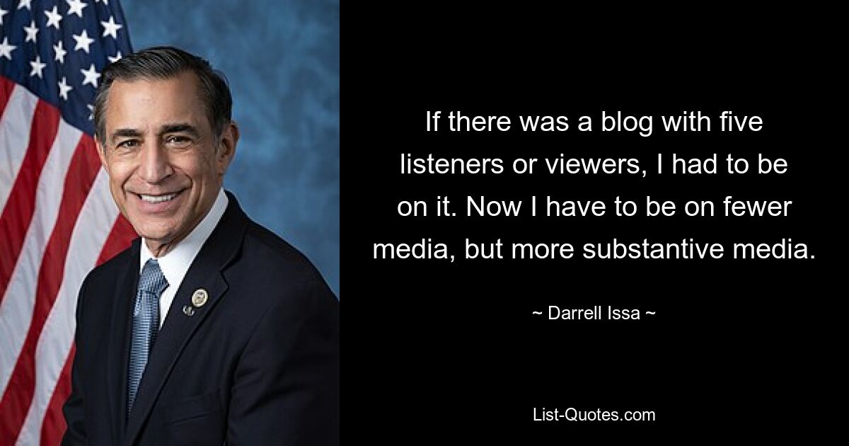 If there was a blog with five listeners or viewers, I had to be on it. Now I have to be on fewer media, but more substantive media. — © Darrell Issa