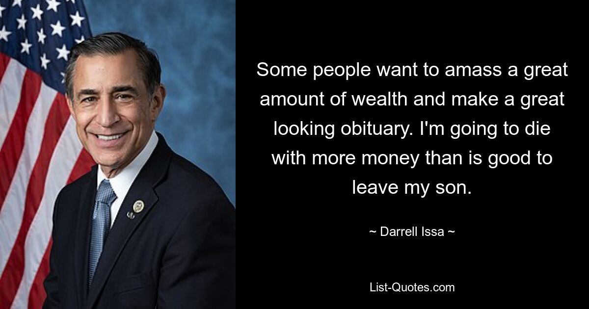 Some people want to amass a great amount of wealth and make a great looking obituary. I'm going to die with more money than is good to leave my son. — © Darrell Issa