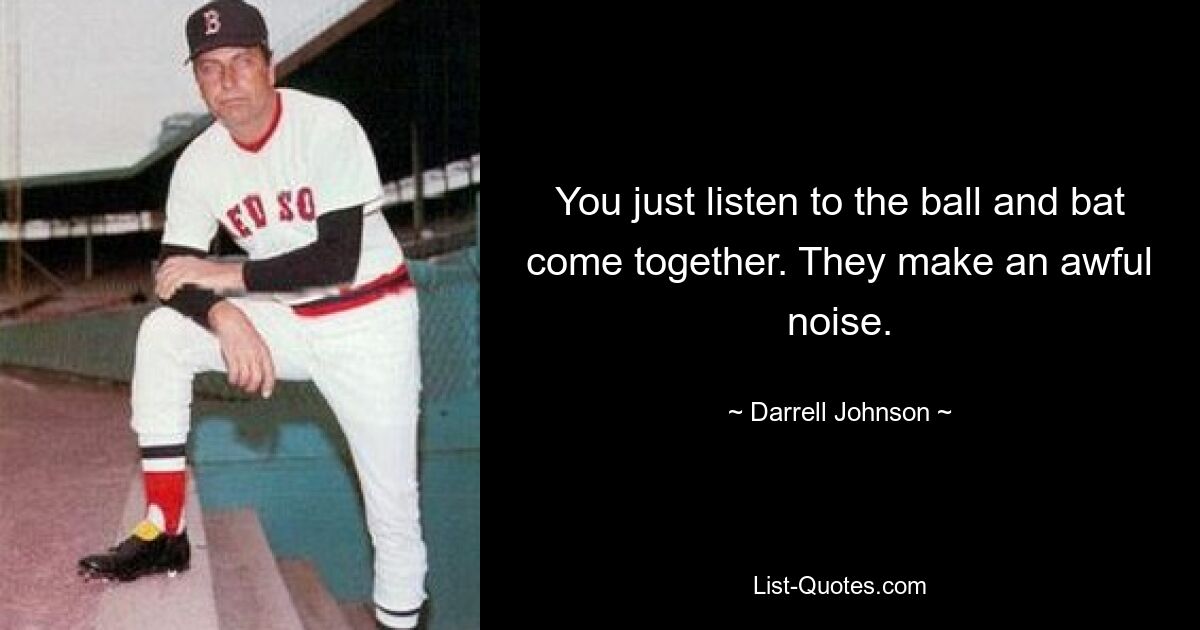 You just listen to the ball and bat come together. They make an awful noise. — © Darrell Johnson