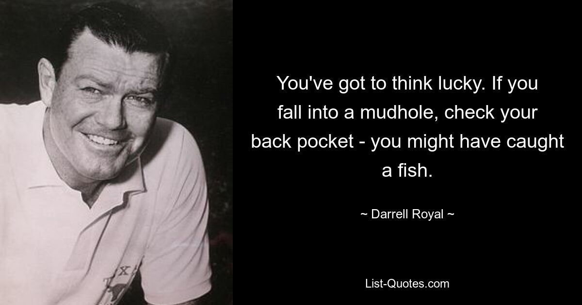 You've got to think lucky. If you fall into a mudhole, check your back pocket - you might have caught a fish. — © Darrell Royal