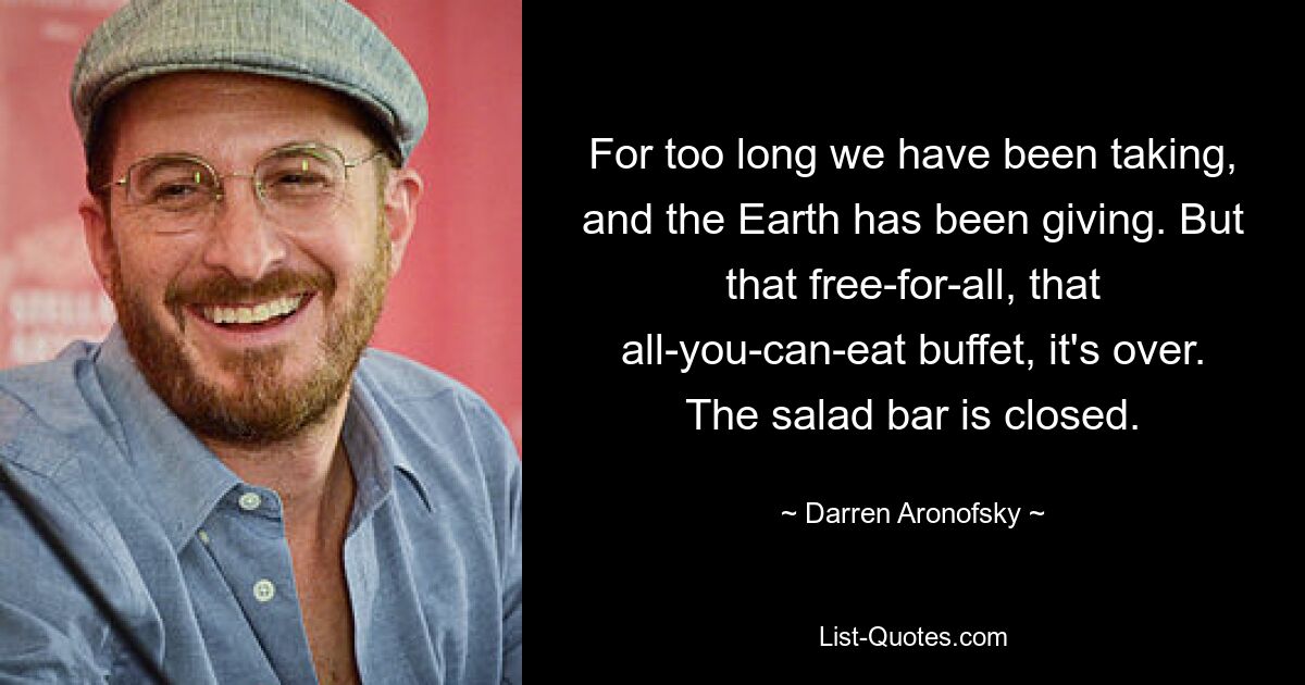 For too long we have been taking, and the Earth has been giving. But that free-for-all, that all-you-can-eat buffet, it's over. The salad bar is closed. — © Darren Aronofsky