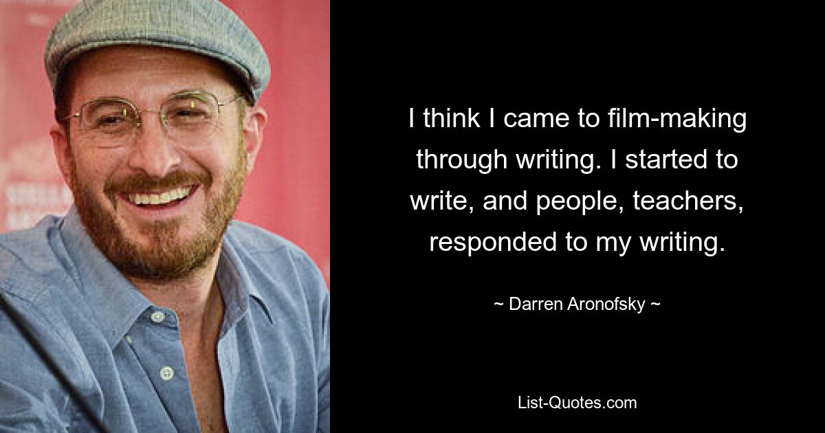 I think I came to film-making through writing. I started to write, and people, teachers, responded to my writing. — © Darren Aronofsky