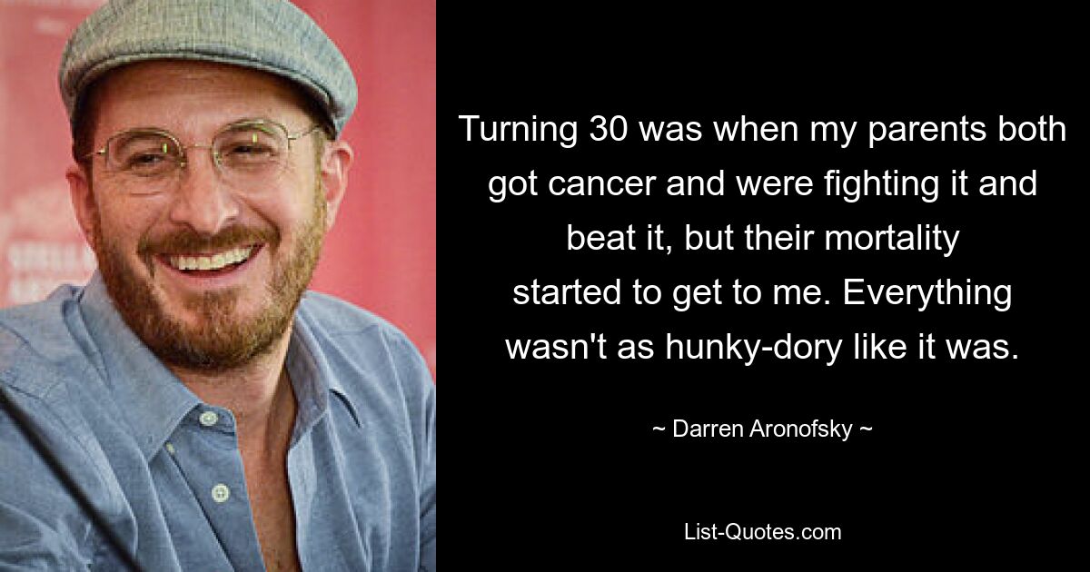 Turning 30 was when my parents both got cancer and were fighting it and beat it, but their mortality started to get to me. Everything wasn't as hunky-dory like it was. — © Darren Aronofsky