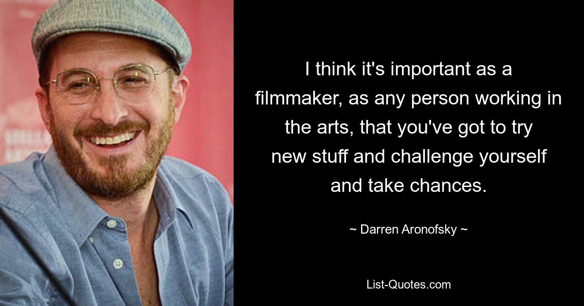 I think it's important as a filmmaker, as any person working in the arts, that you've got to try new stuff and challenge yourself and take chances. — © Darren Aronofsky