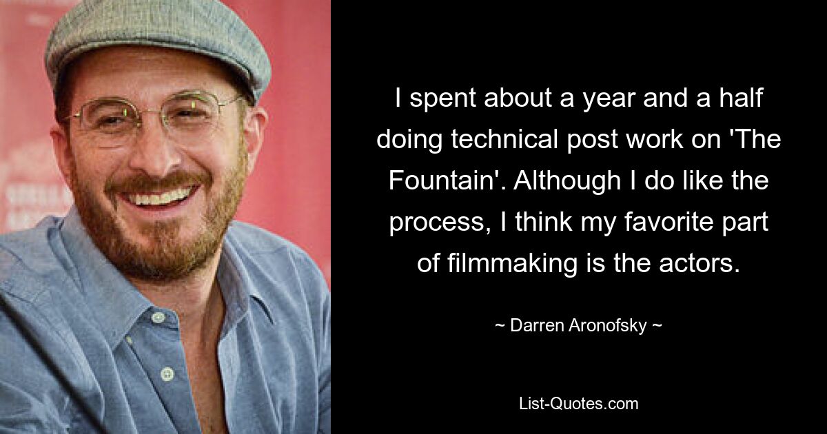 I spent about a year and a half doing technical post work on 'The Fountain'. Although I do like the process, I think my favorite part of filmmaking is the actors. — © Darren Aronofsky