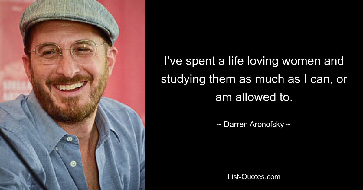 I've spent a life loving women and studying them as much as I can, or am allowed to. — © Darren Aronofsky