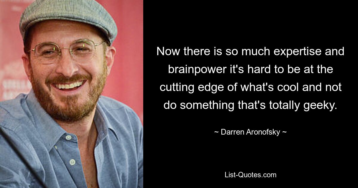 Now there is so much expertise and brainpower it's hard to be at the cutting edge of what's cool and not do something that's totally geeky. — © Darren Aronofsky