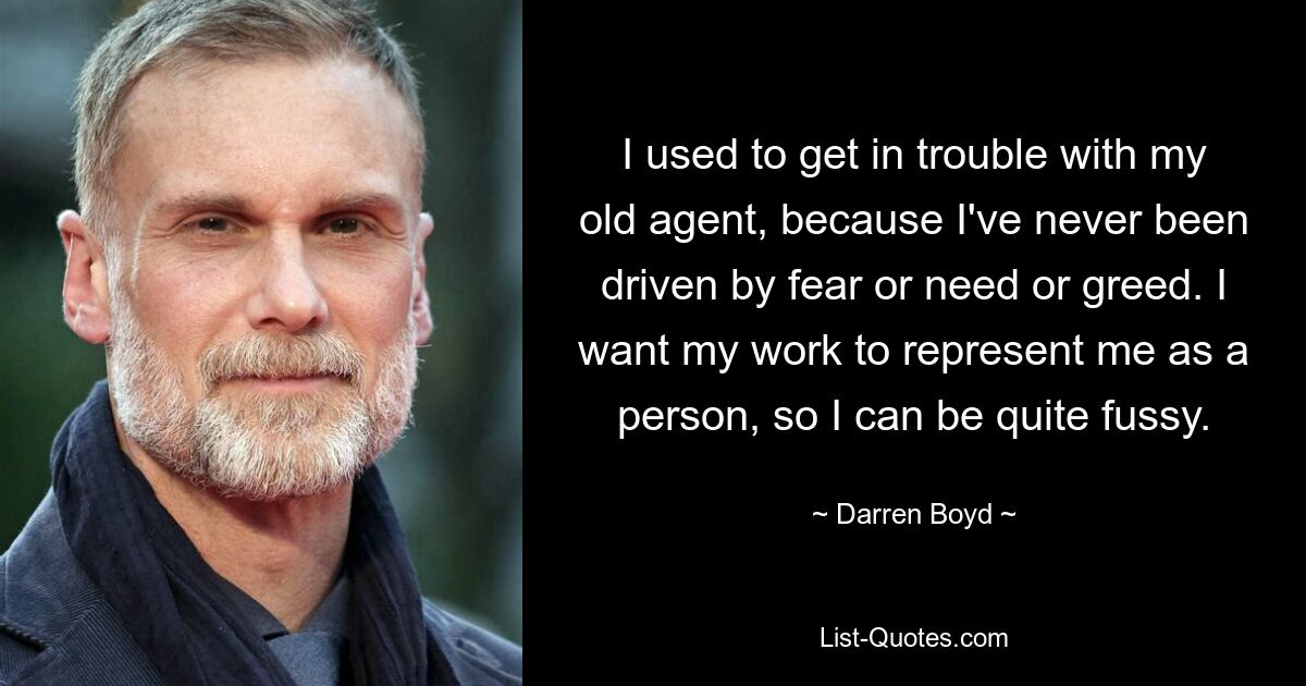 I used to get in trouble with my old agent, because I've never been driven by fear or need or greed. I want my work to represent me as a person, so I can be quite fussy. — © Darren Boyd