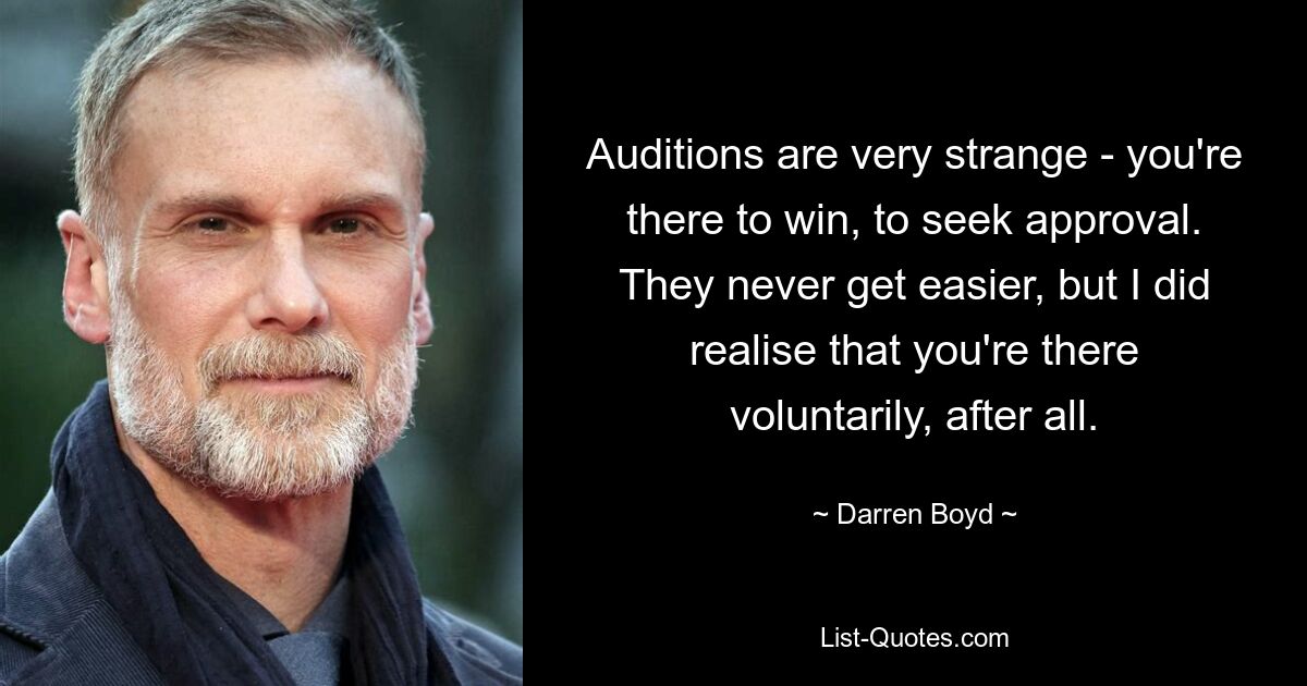 Auditions are very strange - you're there to win, to seek approval. They never get easier, but I did realise that you're there voluntarily, after all. — © Darren Boyd