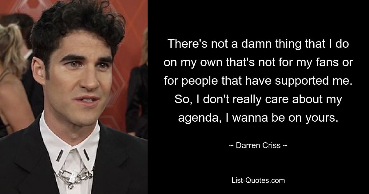 There's not a damn thing that I do on my own that's not for my fans or for people that have supported me. So, I don't really care about my agenda, I wanna be on yours. — © Darren Criss