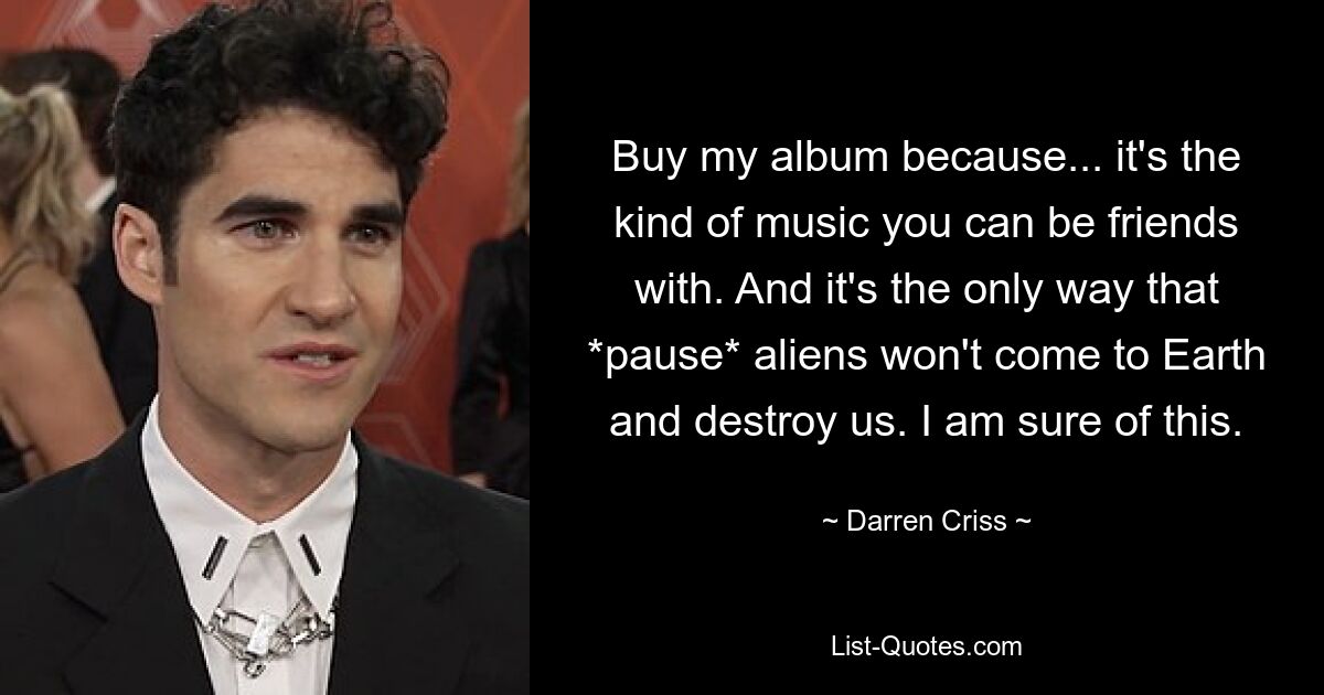 Buy my album because... it's the kind of music you can be friends with. And it's the only way that *pause* aliens won't come to Earth and destroy us. I am sure of this. — © Darren Criss