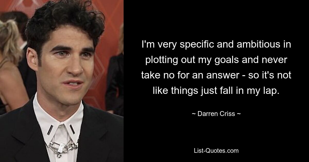 I'm very specific and ambitious in plotting out my goals and never take no for an answer - so it's not like things just fall in my lap. — © Darren Criss