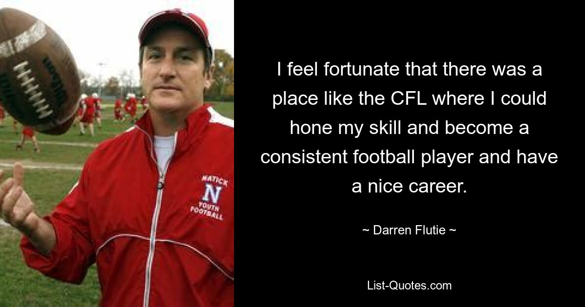 I feel fortunate that there was a place like the CFL where I could hone my skill and become a consistent football player and have a nice career. — © Darren Flutie