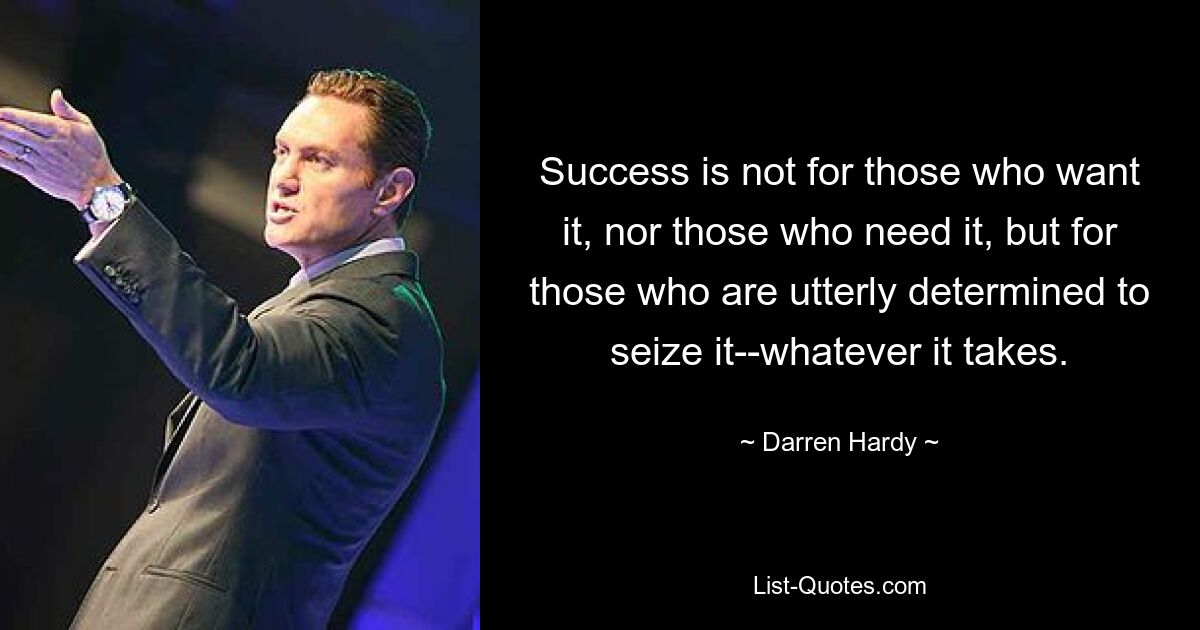 Success is not for those who want it, nor those who need it, but for those who are utterly determined to seize it--whatever it takes. — © Darren Hardy