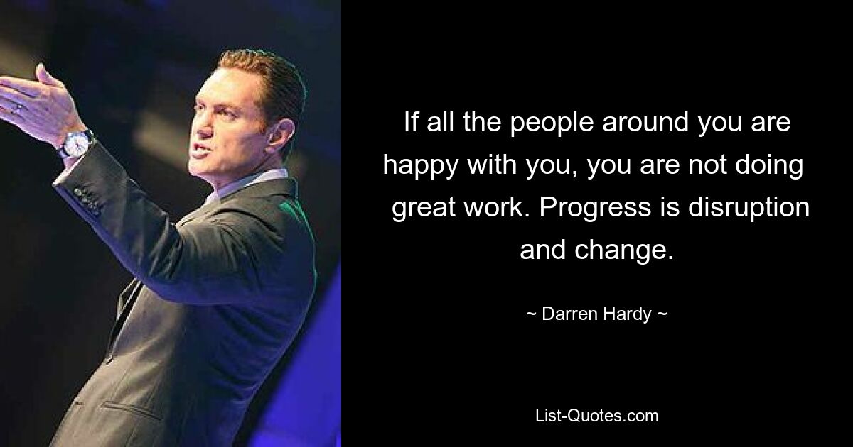 If all the people around you are happy with you, you are not doing 
 great work. Progress is disruption and change. — © Darren Hardy