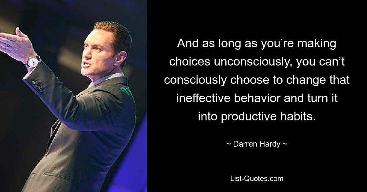 And as long as you’re making choices unconsciously, you can’t consciously choose to change that ineffective behavior and turn it into productive habits. — © Darren Hardy