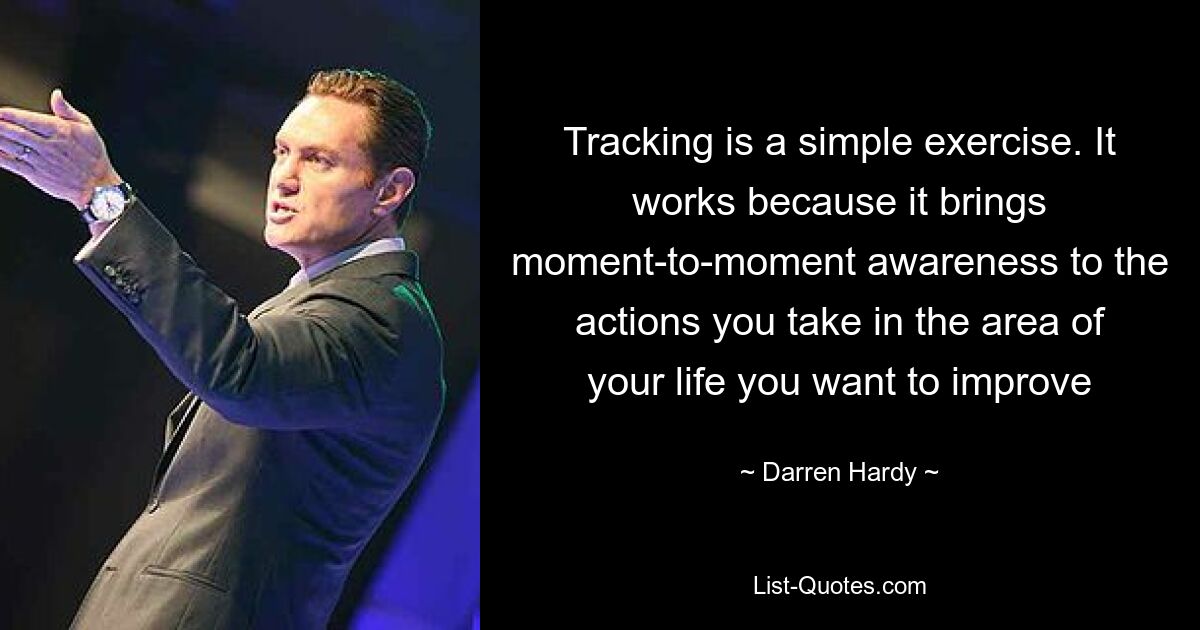 Tracking is a simple exercise. It works because it brings moment-to-moment awareness to the actions you take in the area of your life you want to improve — © Darren Hardy