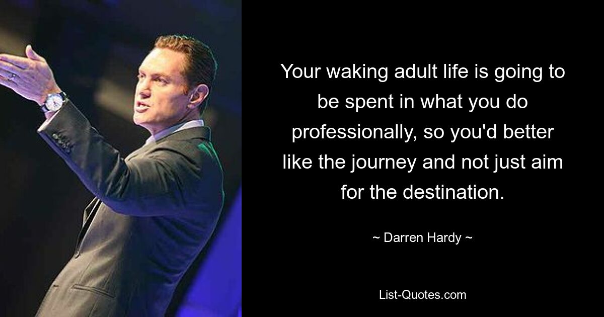 Your waking adult life is going to be spent in what you do professionally, so you'd better like the journey and not just aim for the destination. — © Darren Hardy