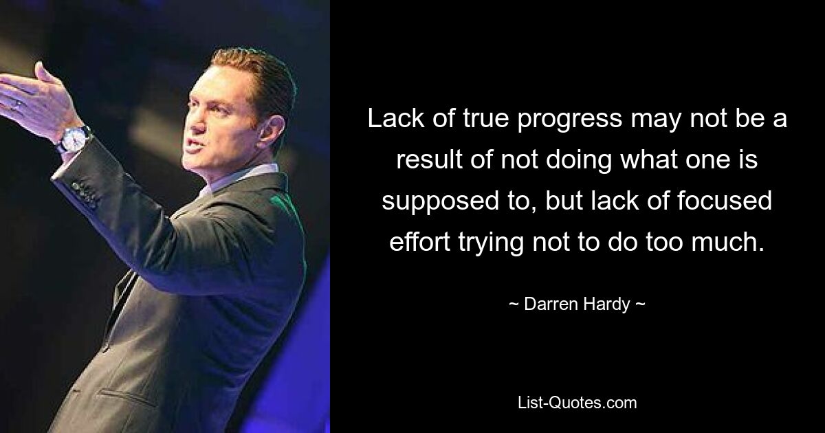 Lack of true progress may not be a result of not doing what one is supposed to, but lack of focused effort trying not to do too much. — © Darren Hardy