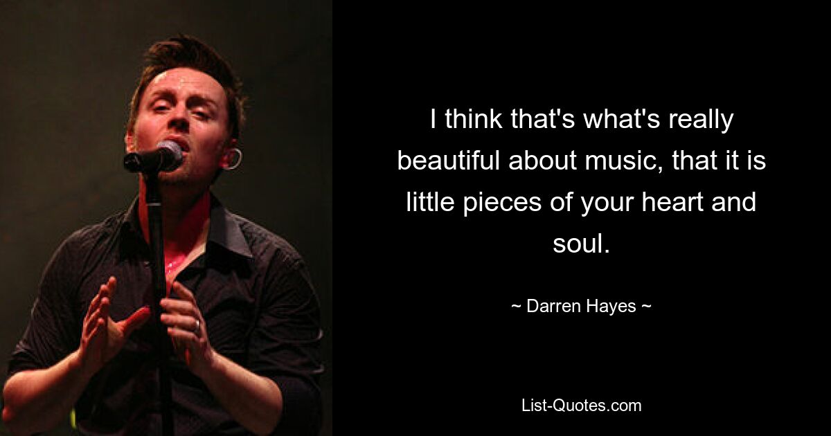 I think that's what's really beautiful about music, that it is little pieces of your heart and soul. — © Darren Hayes