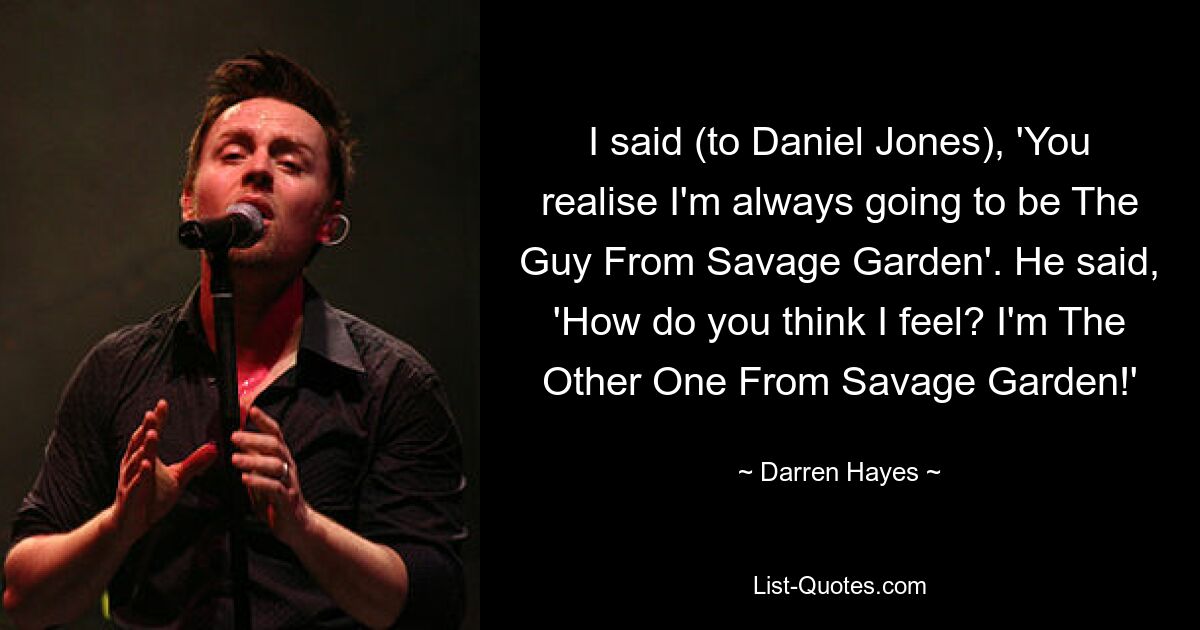 I said (to Daniel Jones), 'You realise I'm always going to be The Guy From Savage Garden'. He said, 'How do you think I feel? I'm The Other One From Savage Garden!' — © Darren Hayes