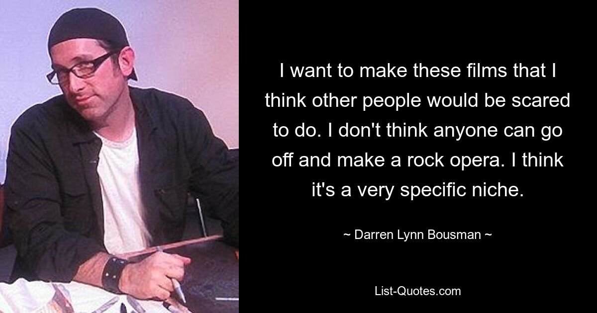 I want to make these films that I think other people would be scared to do. I don't think anyone can go off and make a rock opera. I think it's a very specific niche. — © Darren Lynn Bousman