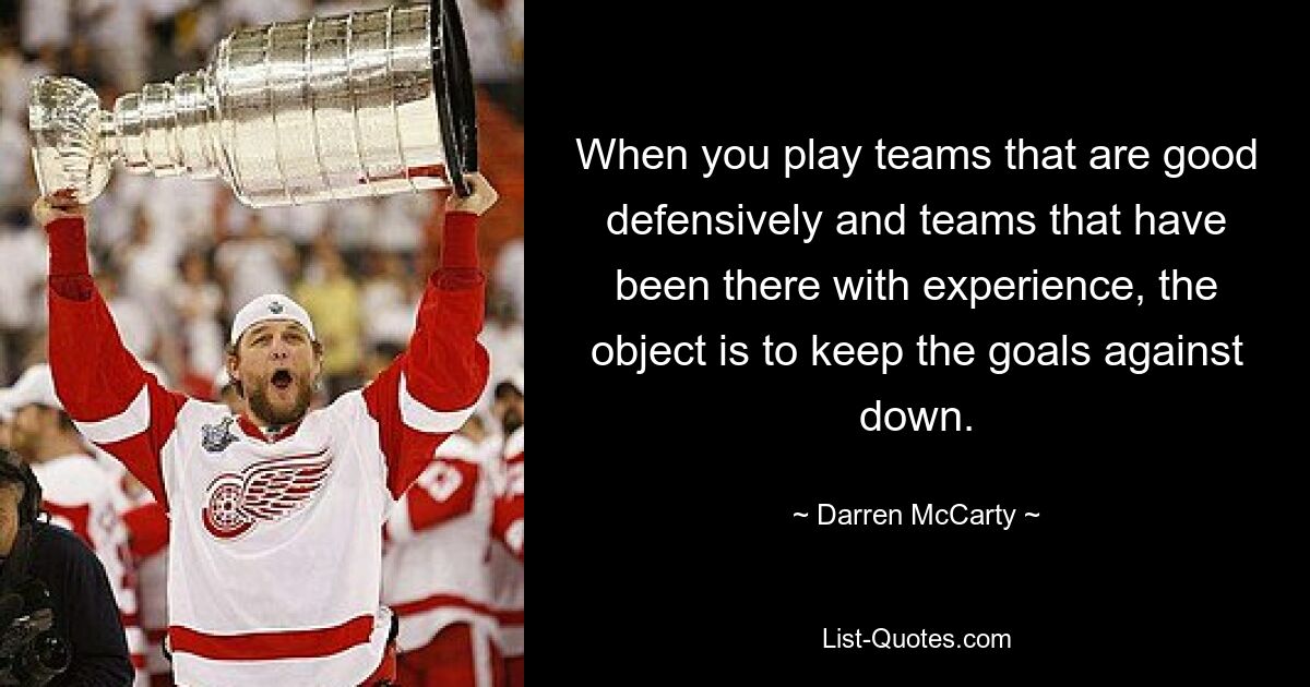 When you play teams that are good defensively and teams that have been there with experience, the object is to keep the goals against down. — © Darren McCarty