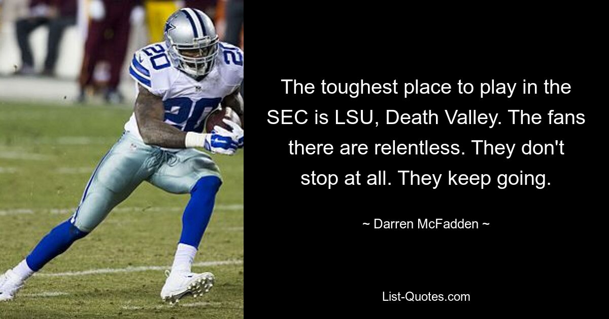 The toughest place to play in the SEC is LSU, Death Valley. The fans there are relentless. They don't stop at all. They keep going. — © Darren McFadden