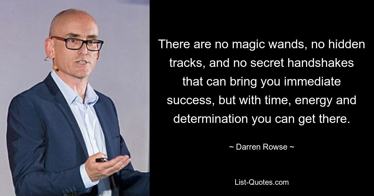 There are no magic wands, no hidden tracks, and no secret handshakes that can bring you immediate success, but with time, energy and determination you can get there. — © Darren Rowse