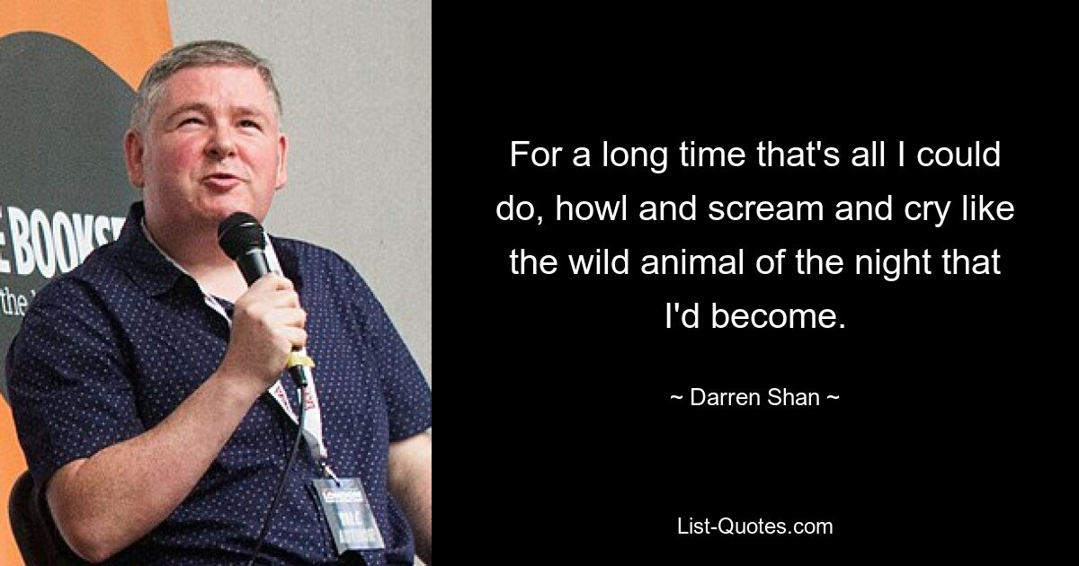 For a long time that's all I could do, howl and scream and cry like the wild animal of the night that I'd become. — © Darren Shan