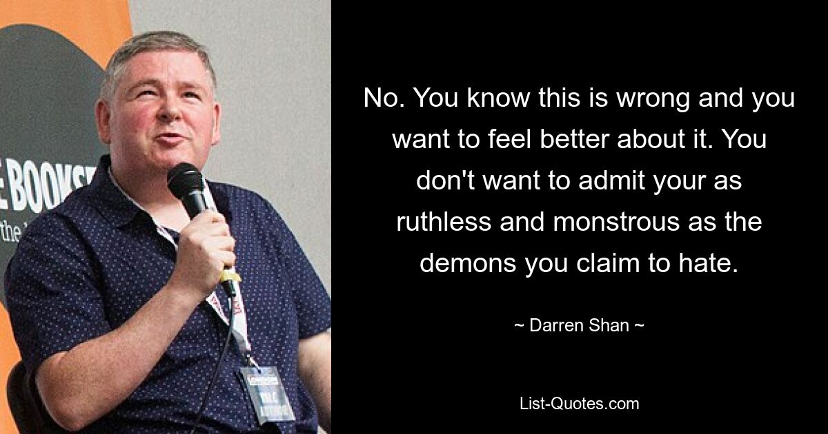 No. You know this is wrong and you want to feel better about it. You don't want to admit your as ruthless and monstrous as the demons you claim to hate. — © Darren Shan