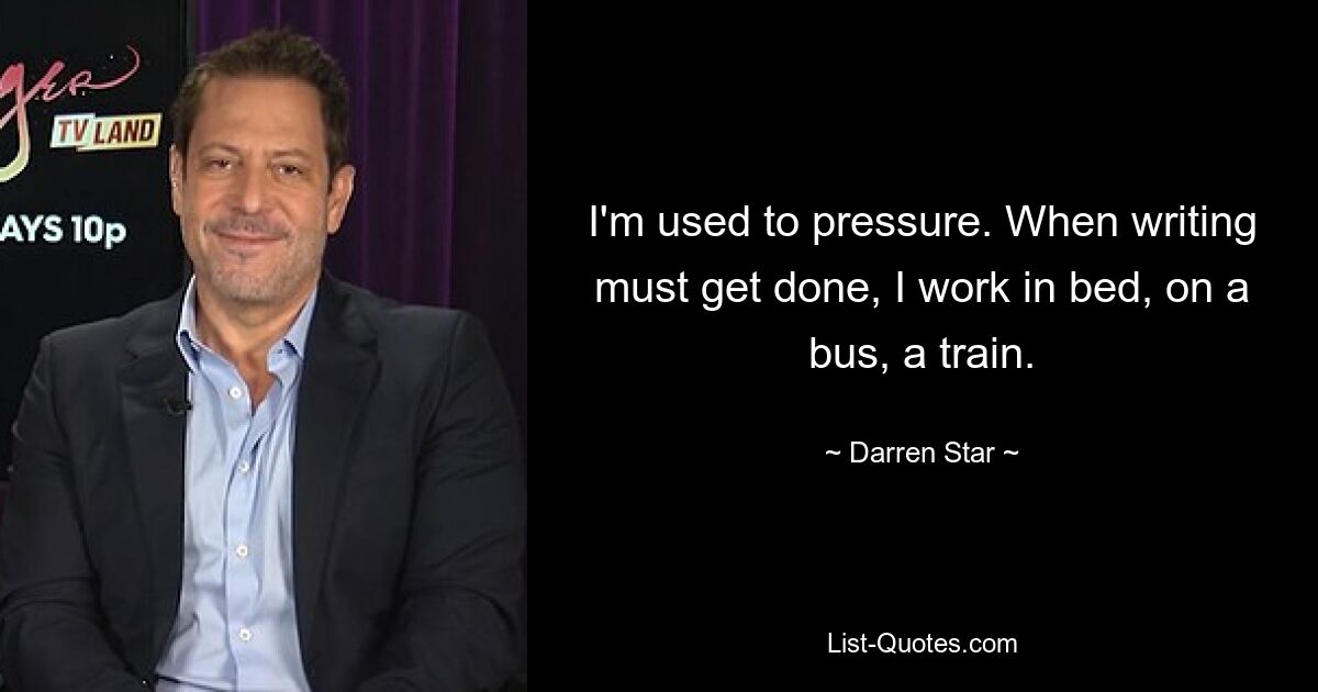 I'm used to pressure. When writing must get done, I work in bed, on a bus, a train. — © Darren Star