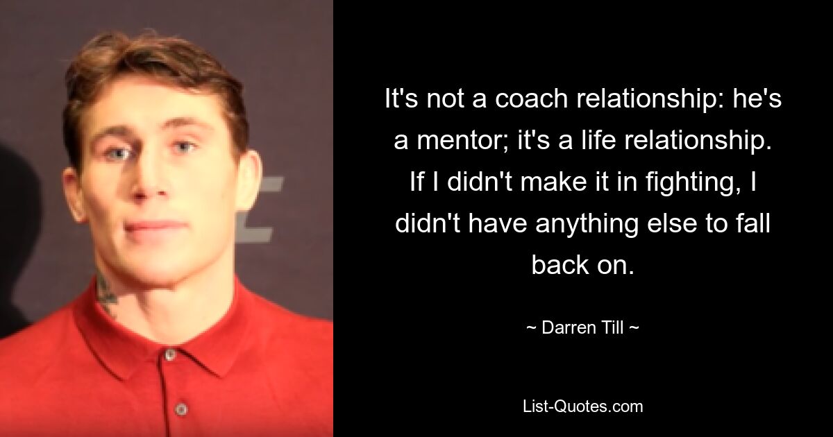 It's not a coach relationship: he's a mentor; it's a life relationship. If I didn't make it in fighting, I didn't have anything else to fall back on. — © Darren Till