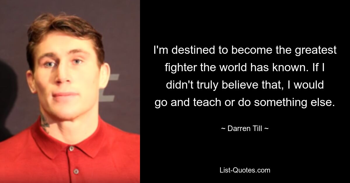 I'm destined to become the greatest fighter the world has known. If I didn't truly believe that, I would go and teach or do something else. — © Darren Till