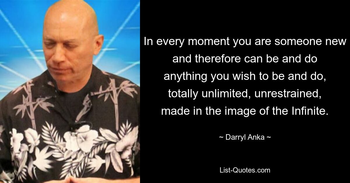 In every moment you are someone new and therefore can be and do anything you wish to be and do, totally unlimited, unrestrained, made in the image of the Infinite. — © Darryl Anka