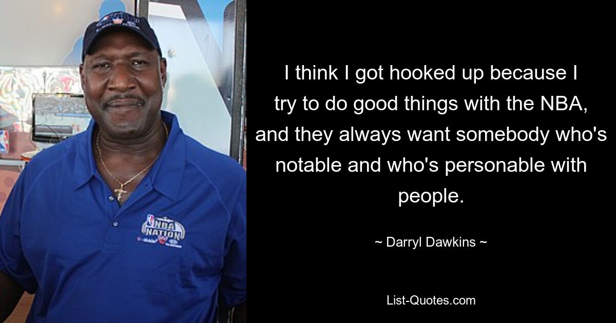 I think I got hooked up because I try to do good things with the NBA, and they always want somebody who's notable and who's personable with people. — © Darryl Dawkins