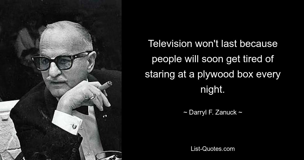 Television won't last because people will soon get tired of staring at a plywood box every night. — © Darryl F. Zanuck