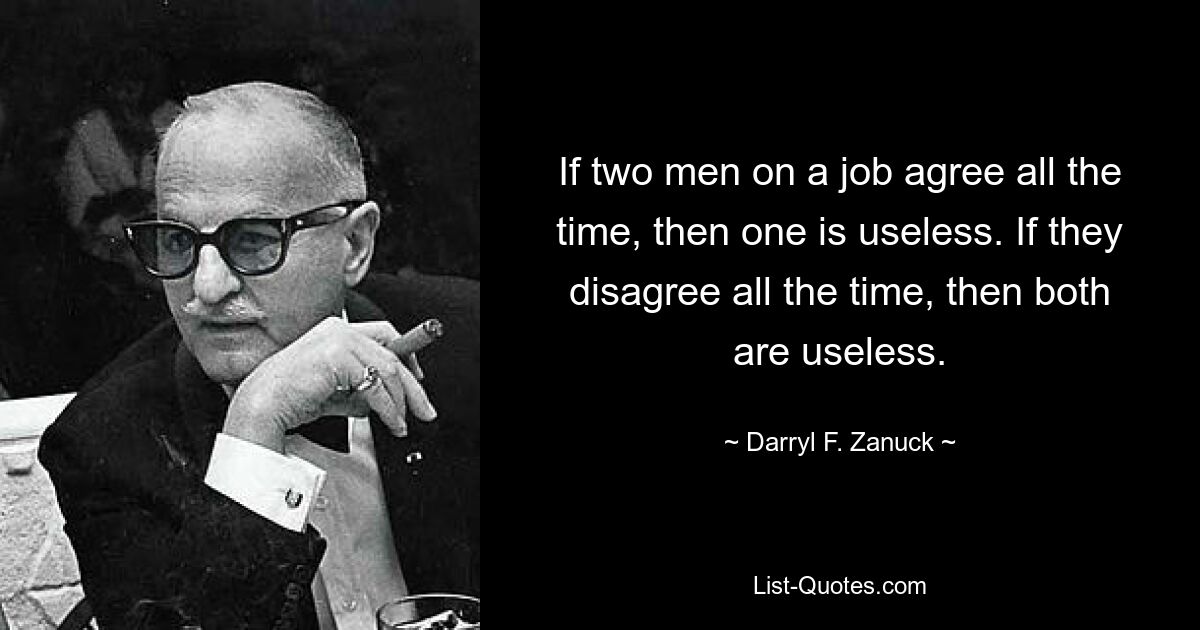 If two men on a job agree all the time, then one is useless. If they disagree all the time, then both are useless. — © Darryl F. Zanuck