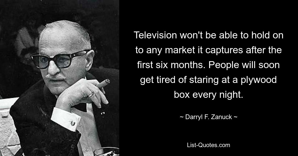 Television won't be able to hold on to any market it captures after the first six months. People will soon get tired of staring at a plywood box every night. — © Darryl F. Zanuck