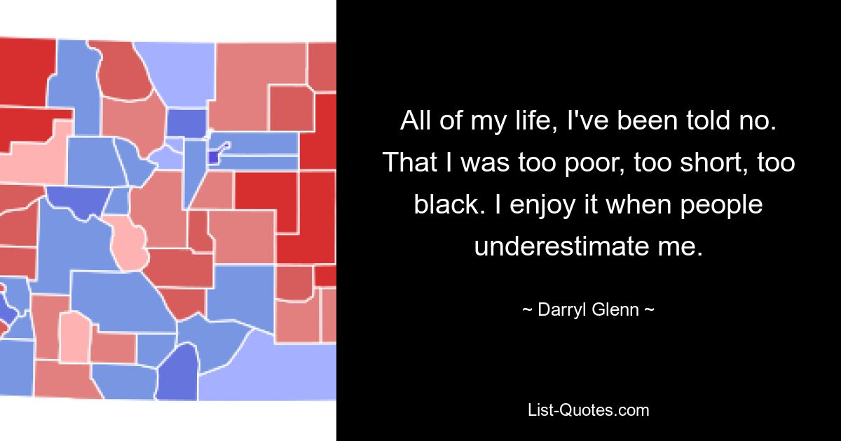 All of my life, I've been told no. That I was too poor, too short, too black. I enjoy it when people underestimate me. — © Darryl Glenn