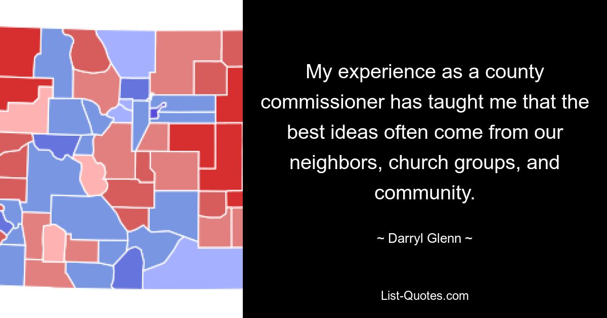 My experience as a county commissioner has taught me that the best ideas often come from our neighbors, church groups, and community. — © Darryl Glenn