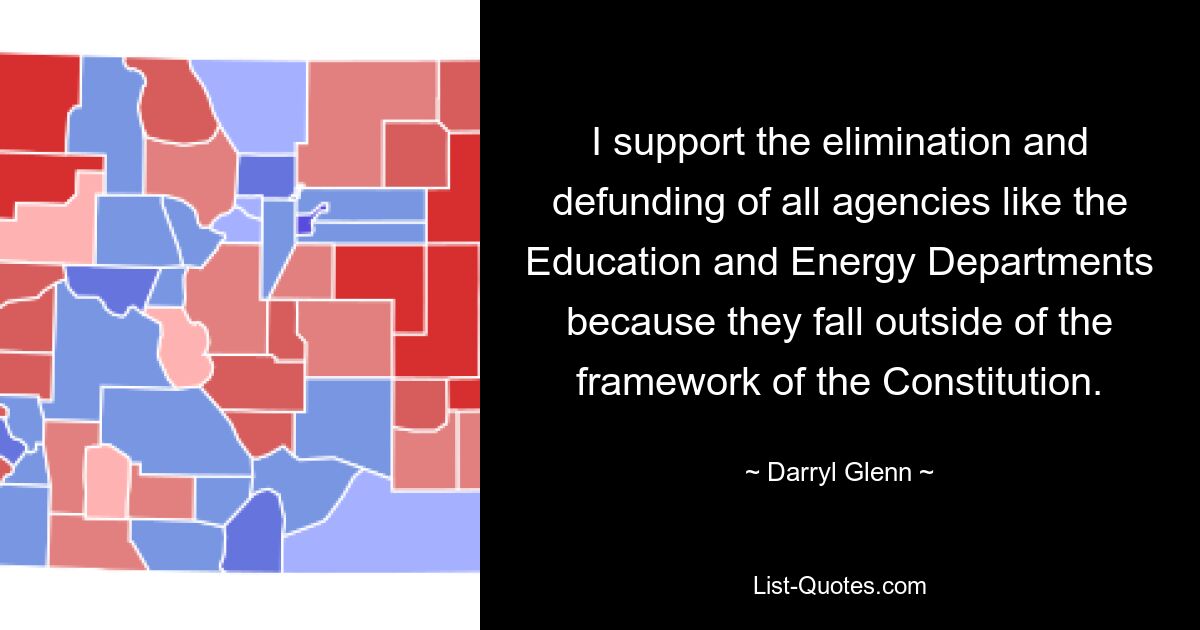 I support the elimination and defunding of all agencies like the Education and Energy Departments because they fall outside of the framework of the Constitution. — © Darryl Glenn