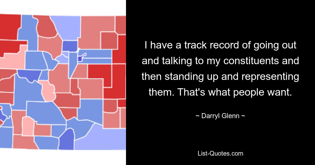 I have a track record of going out and talking to my constituents and then standing up and representing them. That's what people want. — © Darryl Glenn