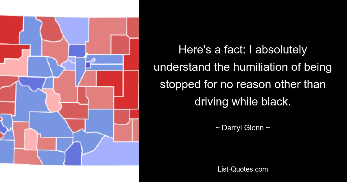 Here's a fact: I absolutely understand the humiliation of being stopped for no reason other than driving while black. — © Darryl Glenn