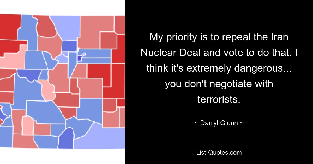 My priority is to repeal the Iran Nuclear Deal and vote to do that. I think it's extremely dangerous... you don't negotiate with terrorists. — © Darryl Glenn